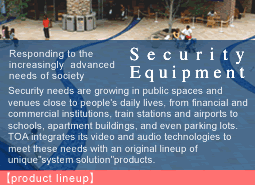 Responding to the increasingly advanced needs of society.Security Equipment:Security needs are growing in public spaces and venues close to people's daily lives, from financial and commercial institutions, train stations and airports to schools, apartment buildings, and even parking lots. TOA integrates its video and audio technologies to meet these needs with an original lineup of unique"system solution"products.