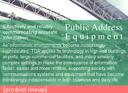 Responding to the increasingly  advanced needs of society.Security Equipment:Security needs are growing in public spaces and venues close to people's daily lives, from financial and commercial institutions, train stations and airports to schools, apartment buildings, and even parking lots. TOA integrates its video and audio technologies to meet these needs with an original lineup of unique"system solution"products.