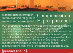 Assuring solid support in times of emergency.Emergency Equipment:Ensuring safety and saving lives during fires, earthquakes, and other emergency situations is always a major consideration. In settings from densely inhabited high-rise buildings to crowded underground shopping arcades, TOA applies know-how cultivated through long years of experience to offer advanced, highly reliable emergency broadcast and voice evacuation systems and equipment.